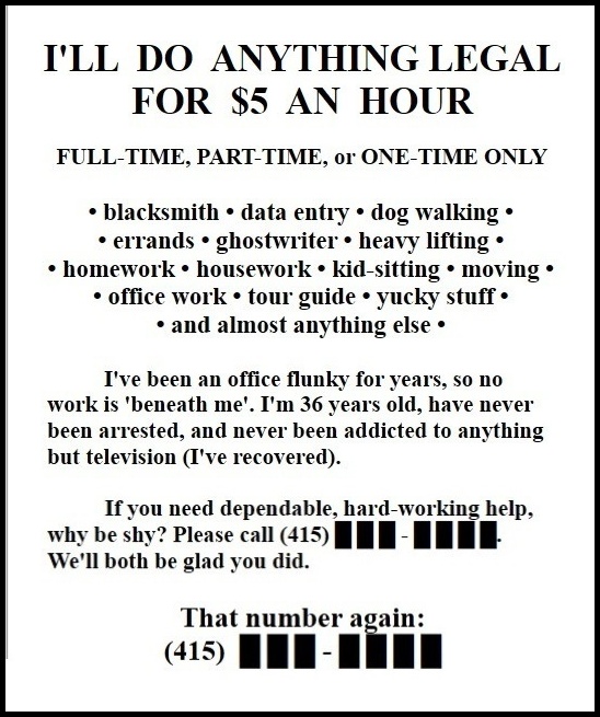 I'LL DO ANYTHING LEGAL FOR $5 AN HOUR

FULL-TIME, PART-TIME, or ONE TIME ONLY

* bodyguard * data entry * dog walking * errands * heavy lifting * housework * kid sitting * moving * office work * tour guide * typing * yucky stuff * or almost anything else *

I've been an office flunky for years, so no work is "beneath me." I'm 37 years old, and I've never been arrested, or addicted to anything but television (I've recovered). If you need dependable, hard-working help, why be shy? Please call Doug, at (415) ███-████. We'll both be glad you did.( 4 1 5 )  ███ - ████
