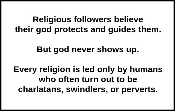 Religious followers believe their god protects and guides them. But god never shows up. Every religion is led only by humans, who often turn out to be charlatans, swindlers, or perverts.